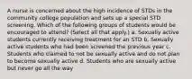 A nurse is concerned about the high incidence of STDs in the community college population and sets up a special STD screening. Which of the following groups of students would be encouraged to attend? (Select all that apply.) a. Sexually active students currently receiving treatment for an STD b. Sexually active students who had been screened the previous year c. Students who claimed to not be sexually active and do not plan to become sexually active d. Students who are sexually active but never go all the way