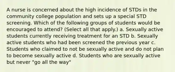 A nurse is concerned about the high incidence of STDs in the community college population and sets up a special STD screening. Which of the following groups of students would be encouraged to attend? (Select all that apply.) a. Sexually active students currently receiving treatment for an STD b. Sexually active students who had been screened the previous year c. Students who claimed to not be sexually active and do not plan to become sexually active d. Students who are sexually active but never "go all the way"