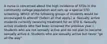 A nurse is concerned about the high incidence of STDs in the community college population and sets up a special STD screening. Which of the following groups of students would be encouraged to attend? (Select all that apply.) a. Sexually active students currently receiving treatment for an STD b. Sexually active students who had been screened the previous year c. Students who are not sexually active and do not plan to become sexually active d. Students who are sexually active but never "go all the way"