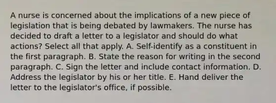 A nurse is concerned about the implications of a new piece of legislation that is being debated by lawmakers. The nurse has decided to draft a letter to a legislator and should do what actions? Select all that apply. A. Self-identify as a constituent in the first paragraph. B. State the reason for writing in the second paragraph. C. Sign the letter and include contact information. D. Address the legislator by his or her title. E. Hand deliver the letter to the legislator's office, if possible.