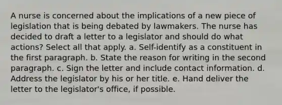 A nurse is concerned about the implications of a new piece of legislation that is being debated by lawmakers. The nurse has decided to draft a letter to a legislator and should do what actions? Select all that apply. a. Self-identify as a constituent in the first paragraph. b. State the reason for writing in the second paragraph. c. Sign the letter and include contact information. d. Address the legislator by his or her title. e. Hand deliver the letter to the legislator's office, if possible.