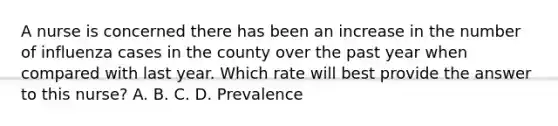 A nurse is concerned there has been an increase in the number of influenza cases in the county over the past year when compared with last year. Which rate will best provide the answer to this nurse? A. B. C. D. Prevalence