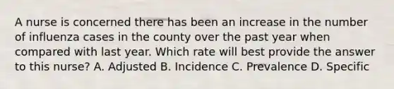 A nurse is concerned there has been an increase in the number of influenza cases in the county over the past year when compared with last year. Which rate will best provide the answer to this nurse? A. Adjusted B. Incidence C. Prevalence D. Specific