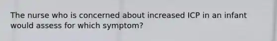 The nurse who is concerned about increased ICP in an infant would assess for which symptom?