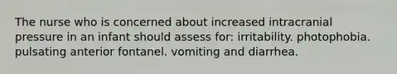 The nurse who is concerned about increased intracranial pressure in an infant should assess for: irritability. photophobia. pulsating anterior fontanel. vomiting and diarrhea.