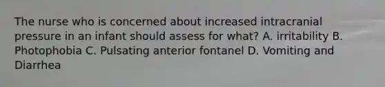 The nurse who is concerned about increased intracranial pressure in an infant should assess for what? A. irritability B. Photophobia C. Pulsating anterior fontanel D. Vomiting and Diarrhea