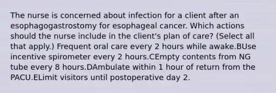 The nurse is concerned about infection for a client after an esophagogastrostomy for esophageal cancer. Which actions should the nurse include in the client's plan of care? (Select all that apply.) Frequent oral care every 2 hours while awake.BUse incentive spirometer every 2 hours.CEmpty contents from NG tube every 8 hours.DAmbulate within 1 hour of return from the PACU.ELimit visitors until postoperative day 2.