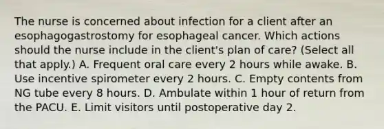 The nurse is concerned about infection for a client after an esophagogastrostomy for esophageal cancer. Which actions should the nurse include in the client's plan of care? (Select all that apply.) A. Frequent oral care every 2 hours while awake. B. Use incentive spirometer every 2 hours. C. Empty contents from NG tube every 8 hours. D. Ambulate within 1 hour of return from the PACU. E. Limit visitors until postoperative day 2.