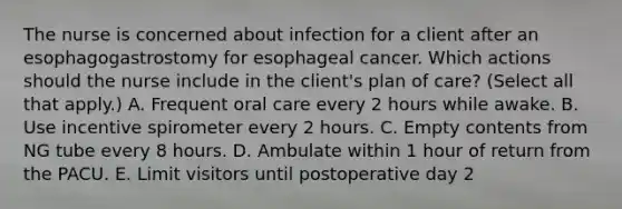 The nurse is concerned about infection for a client after an esophagogastrostomy for esophageal cancer. Which actions should the nurse include in the client's plan of care? (Select all that apply.) A. Frequent oral care every 2 hours while awake. B. Use incentive spirometer every 2 hours. C. Empty contents from NG tube every 8 hours. D. Ambulate within 1 hour of return from the PACU. E. Limit visitors until postoperative day 2