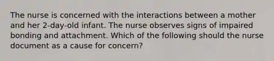 The nurse is concerned with the interactions between a mother and her 2-day-old infant. The nurse observes signs of impaired bonding and attachment. Which of the following should the nurse document as a cause for concern?