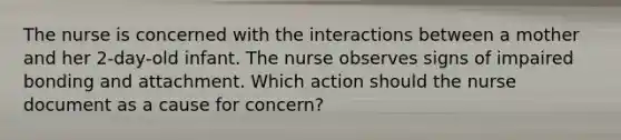 The nurse is concerned with the interactions between a mother and her 2-day-old infant. The nurse observes signs of impaired bonding and attachment. Which action should the nurse document as a cause for concern?