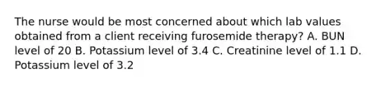 The nurse would be most concerned about which lab values obtained from a client receiving furosemide therapy? A. BUN level of 20 B. Potassium level of 3.4 C. Creatinine level of 1.1 D. Potassium level of 3.2