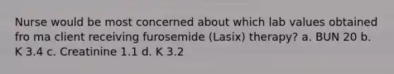 Nurse would be most concerned about which lab values obtained fro ma client receiving furosemide (Lasix) therapy? a. BUN 20 b. K 3.4 c. Creatinine 1.1 d. K 3.2