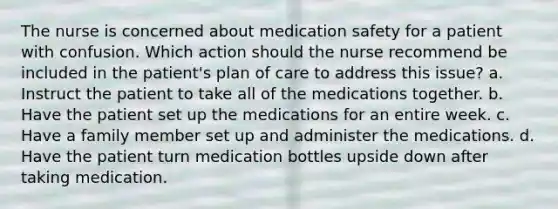 The nurse is concerned about medication safety for a patient with confusion. Which action should the nurse recommend be included in the patient's plan of care to address this issue? a. Instruct the patient to take all of the medications together. b. Have the patient set up the medications for an entire week. c. Have a family member set up and administer the medications. d. Have the patient turn medication bottles upside down after taking medication.