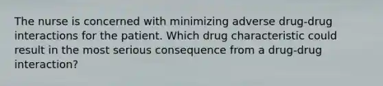 The nurse is concerned with minimizing adverse drug-drug interactions for the patient. Which drug characteristic could result in the most serious consequence from a drug-drug interaction?