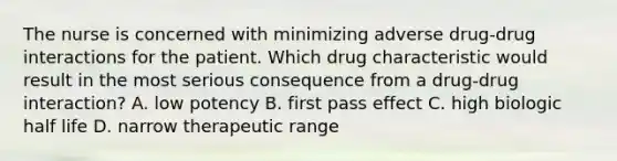 The nurse is concerned with minimizing adverse drug-drug interactions for the patient. Which drug characteristic would result in the most serious consequence from a drug-drug interaction? A. low potency B. first pass effect C. high biologic half life D. narrow therapeutic range