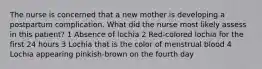 The nurse is concerned that a new mother is developing a postpartum complication. What did the nurse most likely assess in this patient? 1 Absence of lochia 2 Red-colored lochia for the first 24 hours 3 Lochia that is the color of menstrual blood 4 Lochia appearing pinkish-brown on the fourth day