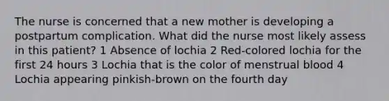 The nurse is concerned that a new mother is developing a postpartum complication. What did the nurse most likely assess in this patient? 1 Absence of lochia 2 Red-colored lochia for the first 24 hours 3 Lochia that is the color of menstrual blood 4 Lochia appearing pinkish-brown on the fourth day