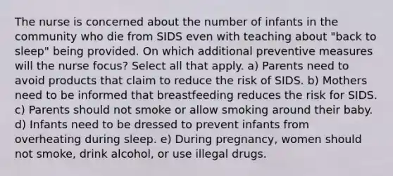 The nurse is concerned about the number of infants in the community who die from SIDS even with teaching about "back to sleep" being provided. On which additional preventive measures will the nurse focus? Select all that apply. a) Parents need to avoid products that claim to reduce the risk of SIDS. b) Mothers need to be informed that breastfeeding reduces the risk for SIDS. c) Parents should not smoke or allow smoking around their baby. d) Infants need to be dressed to prevent infants from overheating during sleep. e) During pregnancy, women should not smoke, drink alcohol, or use illegal drugs.