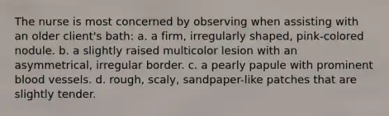 The nurse is most concerned by observing when assisting with an older client's bath: a. a firm, irregularly shaped, pink-colored nodule. b. a slightly raised multicolor lesion with an asymmetrical, irregular border. c. a pearly papule with prominent blood vessels. d. rough, scaly, sandpaper-like patches that are slightly tender.