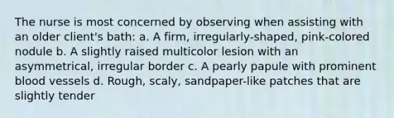 The nurse is most concerned by observing when assisting with an older client's bath: a. A firm, irregularly-shaped, pink-colored nodule b. A slightly raised multicolor lesion with an asymmetrical, irregular border c. A pearly papule with prominent blood vessels d. Rough, scaly, sandpaper-like patches that are slightly tender