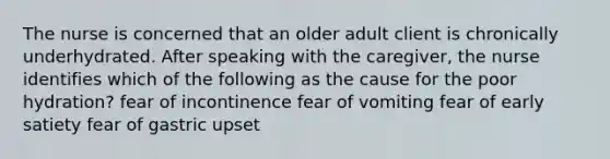 The nurse is concerned that an older adult client is chronically underhydrated. After speaking with the caregiver, the nurse identifies which of the following as the cause for the poor hydration? fear of incontinence fear of vomiting fear of early satiety fear of gastric upset