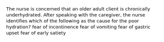 The nurse is concerned that an older adult client is chronically underhydrated. After speaking with the caregiver, the nurse identifies which of the following as the cause for the poor hydration? fear of incontinence fear of vomiting fear of gastric upset fear of early satiety