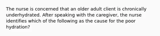 The nurse is concerned that an older adult client is chronically underhydrated. After speaking with the caregiver, the nurse identifies which of the following as the cause for the poor hydration?