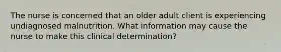 The nurse is concerned that an older adult client is experiencing undiagnosed malnutrition. What information may cause the nurse to make this clinical determination?