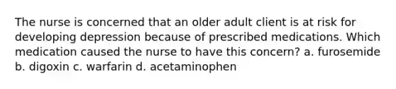 The nurse is concerned that an older adult client is at risk for developing depression because of prescribed medications. Which medication caused the nurse to have this concern? a. furosemide b. digoxin c. warfarin d. acetaminophen