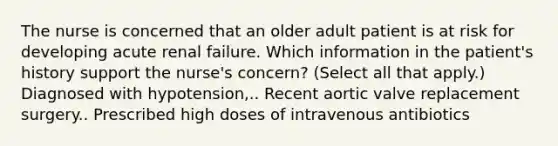 The nurse is concerned that an older adult patient is at risk for developing acute renal failure. Which information in the patient's history support the nurse's concern? (Select all that apply.) Diagnosed with hypotension,.. Recent aortic valve replacement surgery.. Prescribed high doses of intravenous antibiotics