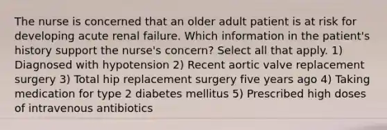 The nurse is concerned that an older adult patient is at risk for developing acute renal failure. Which information in the patient's history support the nurse's concern? Select all that apply. 1) Diagnosed with hypotension 2) Recent aortic valve replacement surgery 3) Total hip replacement surgery five years ago 4) Taking medication for type 2 diabetes mellitus 5) Prescribed high doses of intravenous antibiotics