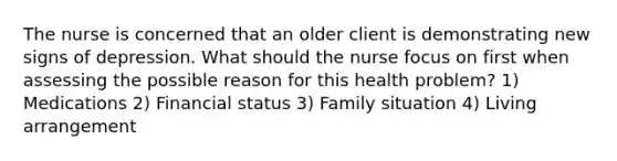 The nurse is concerned that an older client is demonstrating new signs of depression. What should the nurse focus on first when assessing the possible reason for this health problem? 1) Medications 2) Financial status 3) Family situation 4) Living arrangement