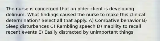 The nurse is concerned that an older client is developing delirium. What findings caused the nurse to make this clinical determination? Select all that apply. A) Combative behavior B) Sleep disturbances C) Rambling speech D) Inability to recall recent events E) Easily distracted by unimportant things