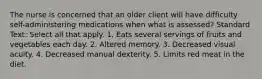 The nurse is concerned that an older client will have difficulty self-administering medications when what is assessed? Standard Text: Select all that apply. 1. Eats several servings of fruits and vegetables each day. 2. Altered memory. 3. Decreased visual acuity. 4. Decreased manual dexterity. 5. Limits red meat in the diet.