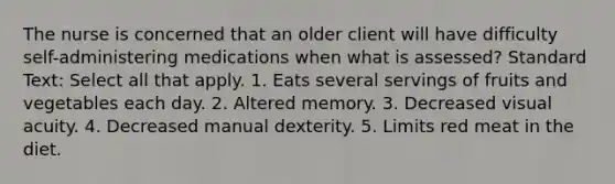 The nurse is concerned that an older client will have difficulty self-administering medications when what is assessed? Standard Text: Select all that apply. 1. Eats several servings of fruits and vegetables each day. 2. Altered memory. 3. Decreased visual acuity. 4. Decreased manual dexterity. 5. Limits red meat in the diet.