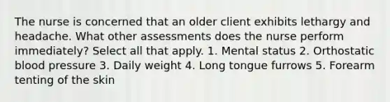 The nurse is concerned that an older client exhibits lethargy and headache. What other assessments does the nurse perform immediately? Select all that apply. 1. Mental status 2. Orthostatic blood pressure 3. Daily weight 4. Long tongue furrows 5. Forearm tenting of the skin