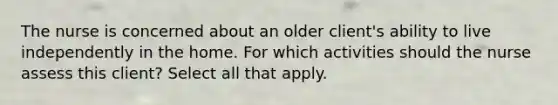 The nurse is concerned about an older client's ability to live independently in the home. For which activities should the nurse assess this client? Select all that apply.