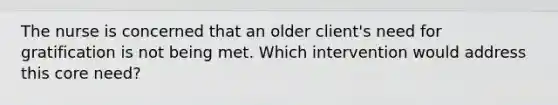 The nurse is concerned that an older client's need for gratification is not being met. Which intervention would address this core need?