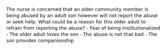 The nurse is concerned that an older community member is being abused by an adult son however will not report the abuse or seek help. What could be a reason for this older adult to refrain from reporting the abuse? - Fear of being institutionalized - The older adult loves the son - The abuse is not that bad - The son provides companionship