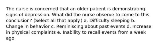 The nurse is concerned that an older patient is demonstrating signs of depression. What did the nurse observe to come to this conclusion? (Select all that apply.) a. Difficulty sleeping b. Change in behavior c. Reminiscing about past events d. Increase in physical complaints e. Inability to recall events from a week ago