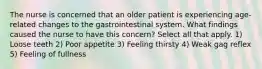 The nurse is concerned that an older patient is experiencing age-related changes to the gastrointestinal system. What findings caused the nurse to have this concern? Select all that apply. 1) Loose teeth 2) Poor appetite 3) Feeling thirsty 4) Weak gag reflex 5) Feeling of fullness