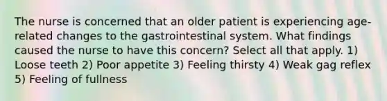 The nurse is concerned that an older patient is experiencing age-related changes to the gastrointestinal system. What findings caused the nurse to have this concern? Select all that apply. 1) Loose teeth 2) Poor appetite 3) Feeling thirsty 4) Weak gag reflex 5) Feeling of fullness