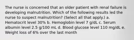 The nurse is concerned that an older patient with renal failure is developing malnutrition. Which of the following results led the nurse to suspect malnutrition? (Select all that apply.) a. Hematocrit level 30% b. Hemoglobin level 7 g/dL c. Serum albumin level 2.5 g/100 mL d. Blood glucose level 110 mg/dL e. Weight loss of 6% over the last month