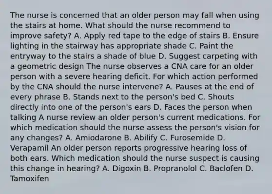 The nurse is concerned that an older person may fall when using the stairs at home. What should the nurse recommend to improve safety? A. Apply red tape to the edge of stairs B. Ensure lighting in the stairway has appropriate shade C. Paint the entryway to the stairs a shade of blue D. Suggest carpeting with a geometric design The nurse observes a CNA care for an older person with a severe hearing deficit. For which action performed by the CNA should the nurse intervene? A. Pauses at the end of every phrase B. Stands next to the person's bed C. Shouts directly into one of the person's ears D. Faces the person when talking A nurse review an older person's current medications. For which medication should the nurse assess the person's vision for any changes? A. Amiodarone B. Abilify C. Furosemide D. Verapamil An older person reports progressive hearing loss of both ears. Which medication should the nurse suspect is causing this change in hearing? A. Digoxin B. Propranolol C. Baclofen D. Tamoxifen