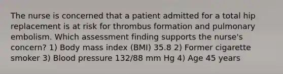 The nurse is concerned that a patient admitted for a total hip replacement is at risk for thrombus formation and pulmonary embolism. Which assessment finding supports the nurse's concern? 1) Body mass index (BMI) 35.8 2) Former cigarette smoker 3) <a href='https://www.questionai.com/knowledge/kD0HacyPBr-blood-pressure' class='anchor-knowledge'>blood pressure</a> 132/88 mm Hg 4) Age 45 years