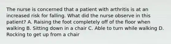 The nurse is concerned that a patient with arthritis is at an increased risk for falling. What did the nurse observe in this patient? A. Raising the foot completely off of the floor when walking B. Sitting down in a chair C. Able to turn while walking D. Rocking to get up from a chair