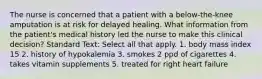 The nurse is concerned that a patient with a below-the-knee amputation is at risk for delayed healing. What information from the patient's medical history led the nurse to make this clinical decision? Standard Text: Select all that apply. 1. body mass index 15 2. history of hypokalemia 3. smokes 2 ppd of cigarettes 4. takes vitamin supplements 5. treated for right heart failure