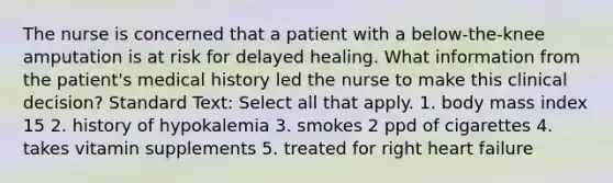 The nurse is concerned that a patient with a below-the-knee amputation is at risk for delayed healing. What information from the patient's medical history led the nurse to make this clinical decision? Standard Text: Select all that apply. 1. body mass index 15 2. history of hypokalemia 3. smokes 2 ppd of cigarettes 4. takes vitamin supplements 5. treated for right heart failure