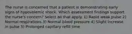 The nurse is concerned that a patient is demonstrating early signs of hypovolemic shock. Which assessment findings support the nurse's concern? Select all that apply. 1) Rapid weak pulse 2) Normal respirations 3) Normal blood pressure 4) Slight increase in pulse 5) Prolonged capillary refill time